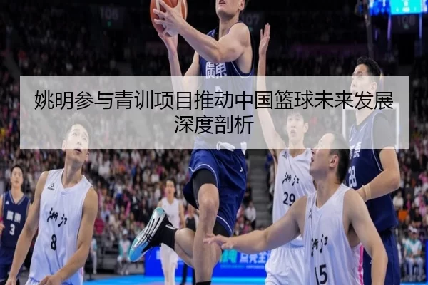 姚明参与青训项目推动中国篮球未来发展深度剖析
