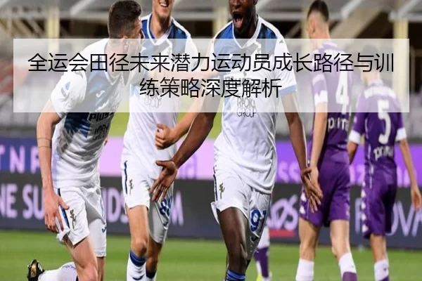 全运会田径未来潜力运动员成长路径与训练策略深度解析